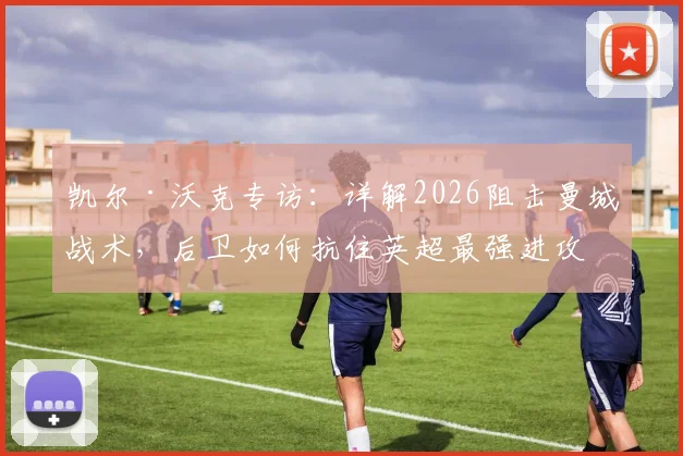 凯尔·沃克专访:详解2026阻击曼城战术,后卫如何抗住英超最强进攻的实战心得
