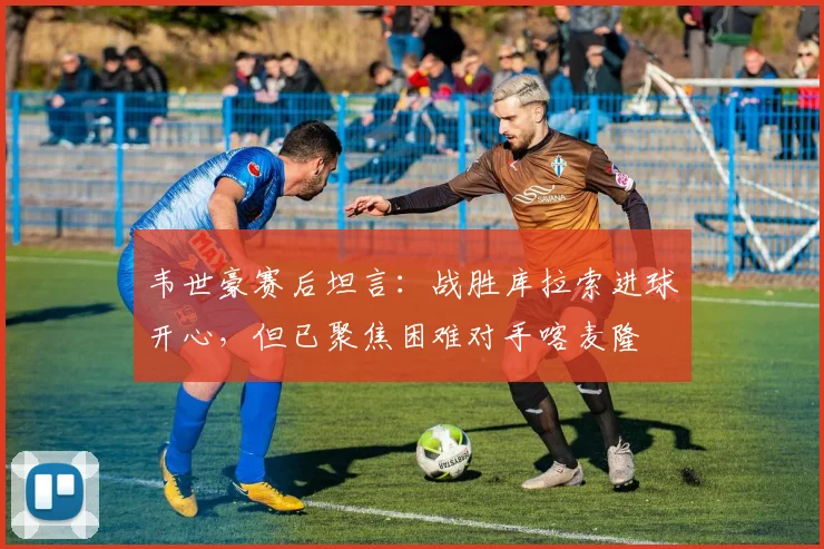 韦世豪赛后坦言：战胜库拉索进球开心，但已聚焦困难对手喀麦隆