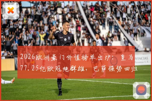 2026欧洲豪门价值榜单出炉：皇马77.25亿欧冠绝群雄，巴萨强势回归第二，解析顶级俱乐部商业帝国