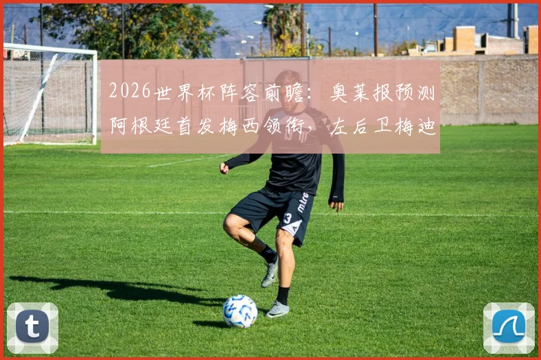 2026世界杯阵容前瞻:奥莱报预测阿根廷首发梅西领衔,左后卫梅迪纳成看点,附阵容深度解析