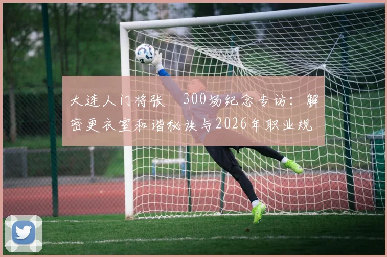 大连人门将张翀300场纪念专访：解密更衣室和谐秘诀与2026年职业规划展望