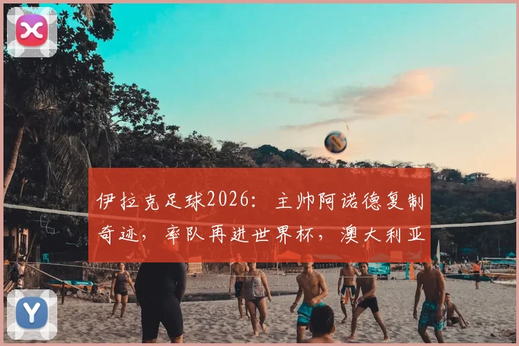 伊拉克足球2026：主帅阿诺德复制奇迹，率队再进世界杯，澳大利亚突围启示录