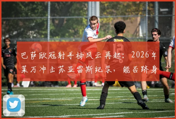 巴萨欧冠射手榜风云再起:2026年莱万冲击苏亚雷斯纪录,能否跻身队史第二?