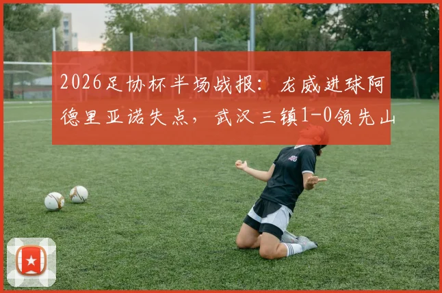 2026足协杯半场战报：龙威进球阿德里亚诺失点，武汉三镇1-0领先山东泰山，半决赛局势分析