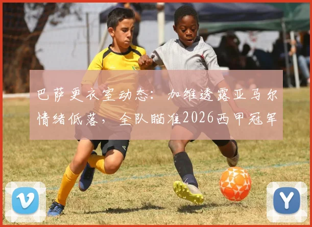 巴萨更衣室动态:加维透露亚马尔情绪低落,全队瞄准2026西甲冠军,年轻核心心态调整成关键