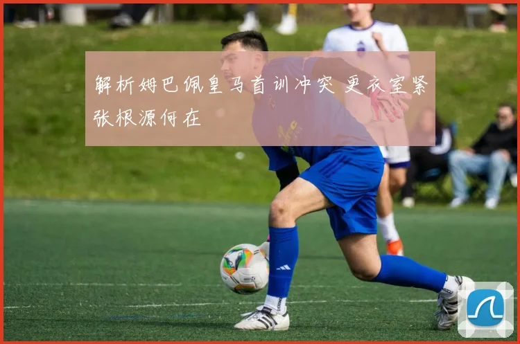 解析姆巴佩皇马首训冲突 更衣室紧张根源何在