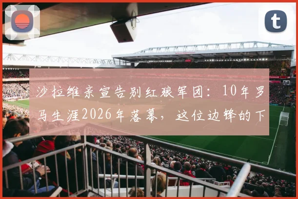 沙拉维亲宣告别红狼军团:10年罗马生涯2026年落幕,这位边锋的下一站会是哪?