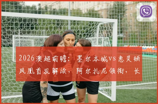 2026澳超前瞻：墨尔本城vs惠灵顿凤凰首发解读，阿尔扎尼领衔，长泽和辉能否破局？附历史交锋与战术看点