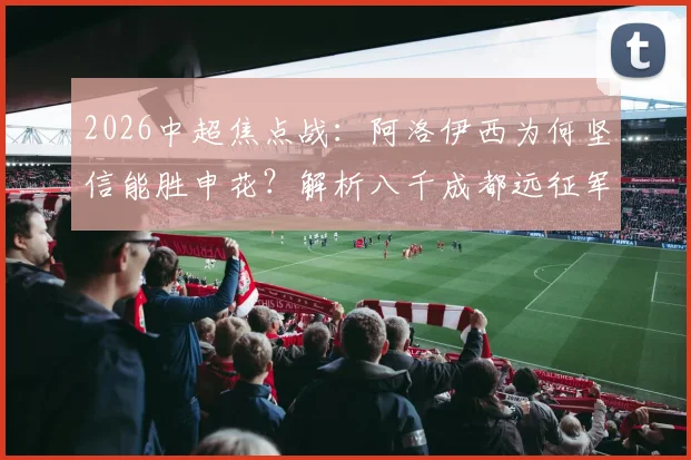 2026中超焦点战：阿洛伊西为何坚信能胜申花？解析八千成都远征军制造的震撼主场氛围