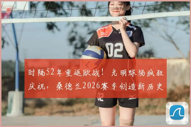 时隔52年重返欧战！光明球场疯狂庆祝，桑德兰2026赛季创造新历史