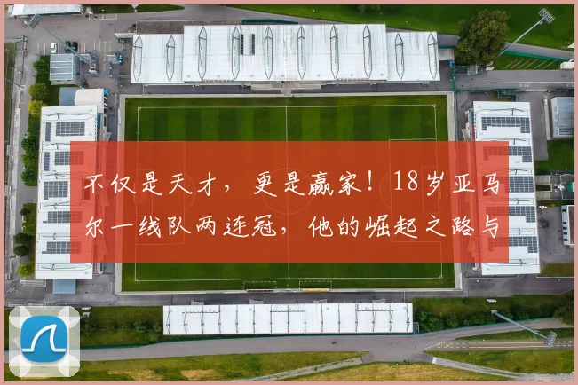 不仅是天才，更是赢家！18岁亚马尔一线队两连冠，他的崛起之路与成功秘诀解析
