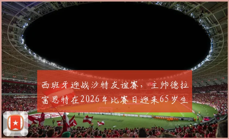 西班牙迎战沙特友谊赛，主帅德拉富恩特在2026年比赛日迎来65岁生日，老帅执教生涯高光时刻回顾