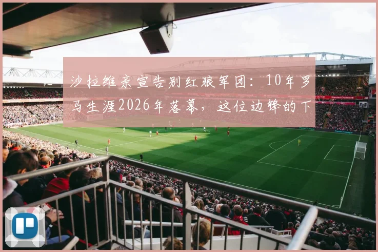 沙拉维亲宣告别红狼军团:10年罗马生涯2026年落幕,这位边锋的下一站会是哪?