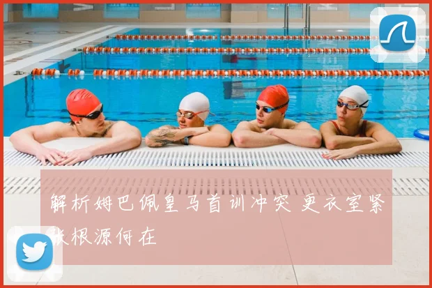 解析姆巴佩皇马首训冲突 更衣室紧张根源何在