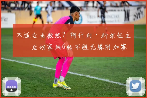 不适合当教练?阿什利·科尔任主帅后切塞纳6轮不胜无缘附加赛