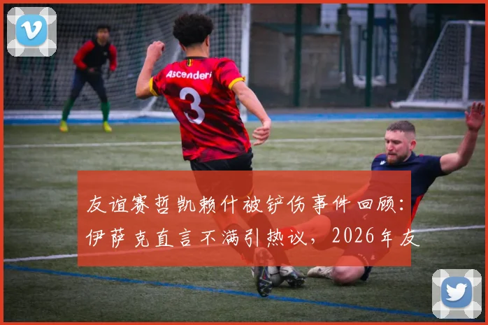 友谊赛哲凯赖什被铲伤事件回顾：伊萨克直言不满引热议，2026年友谊赛防守尺度再成焦点