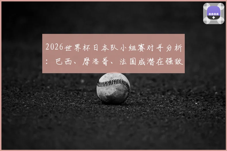 2026世界杯日本队小组赛对手分析：巴西、摩洛哥、法国成潜在强敌，历史战绩解读与出线前景