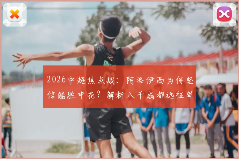 2026中超焦点战：阿洛伊西为何坚信能胜申花？解析八千成都远征军制造的震撼主场氛围